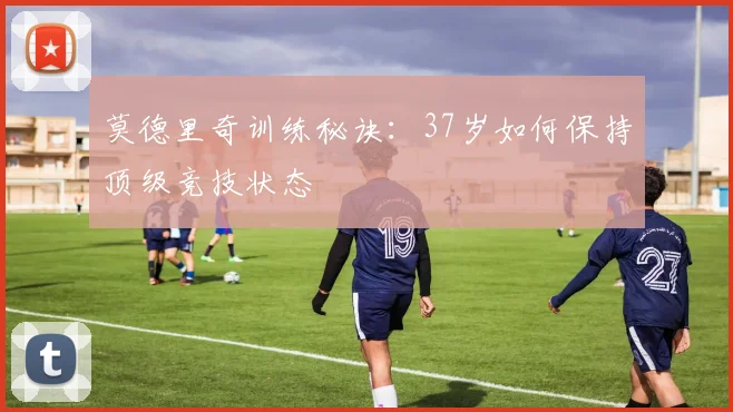 莫德里奇训练秘诀：37岁如何保持顶级竞技状态