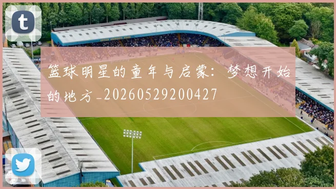 篮球明星的童年与启蒙：梦想开始的地方_20260529200427