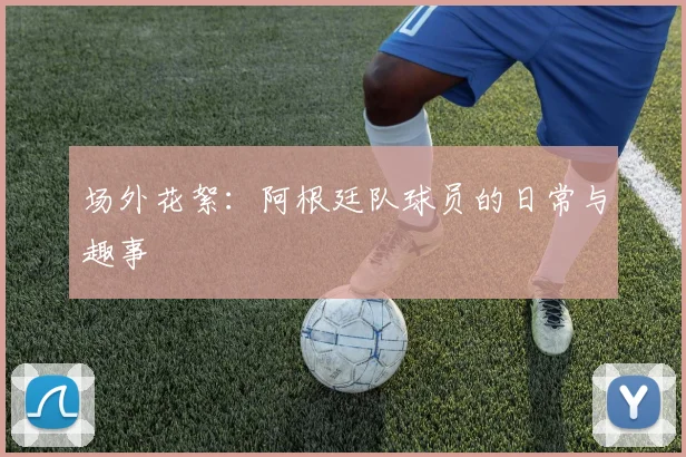 场外花絮：阿根廷队球员的日常与趣事