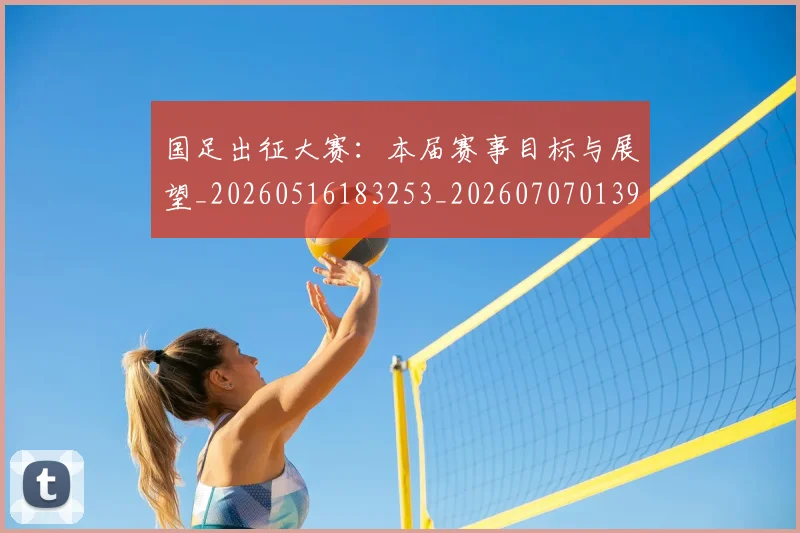 国足出征大赛:本届赛事目标与展望_20260516183253_20260707013929