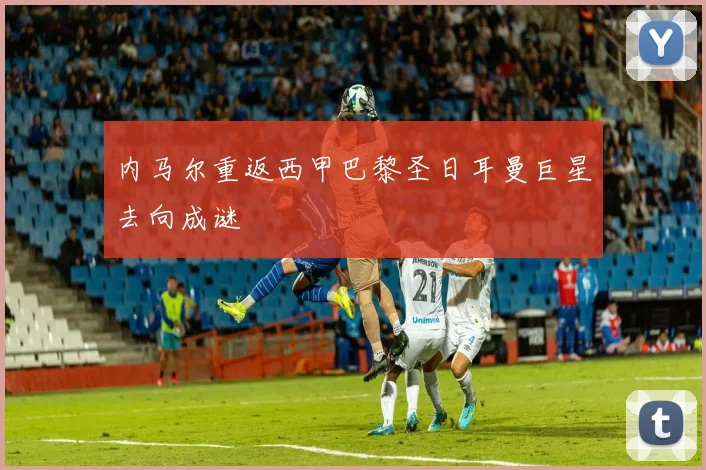 内马尔重返西甲巴黎圣日耳曼巨星去向成谜