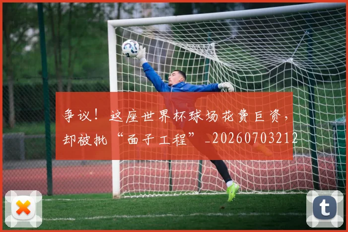 争议！这座世界杯球场花费巨资，却被批“面子工程”_20260703212956