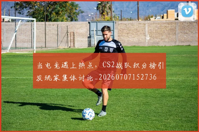 当电竞遇上热点,CS2战队积分榜引发玩家集体讨论_20260707152736