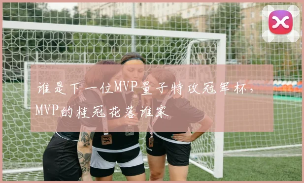 谁是下一位MVP量子特攻冠军杯， MVP的桂冠花落谁家