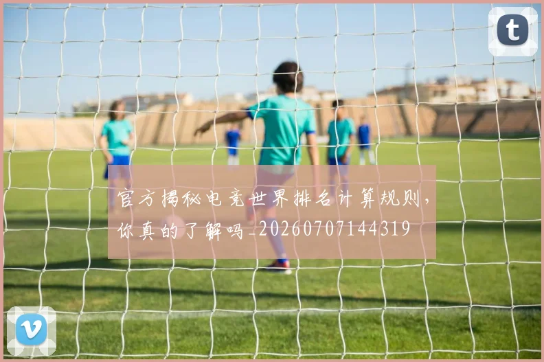 官方揭秘电竞世界排名计算规则，你真的了解吗_20260707144319