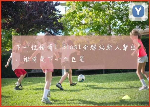 下一位传奇！Blast全球站新人辈出，谁将是下一个巨星