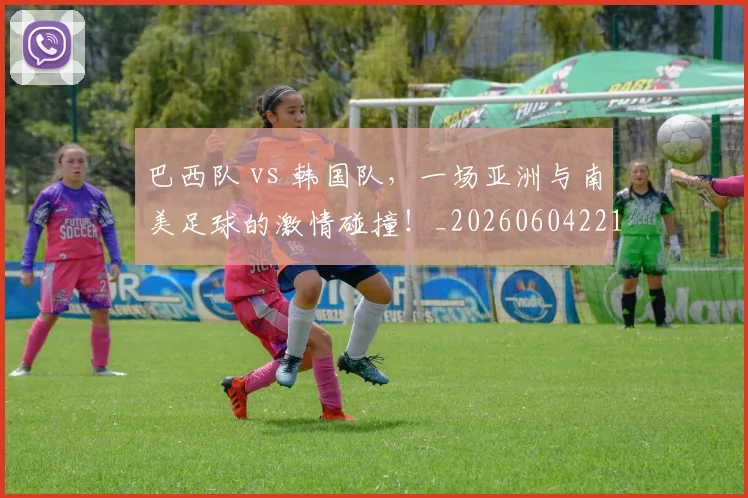 巴西队 vs 韩国队，一场亚洲与南美足球的激情碰撞！_20260604221458